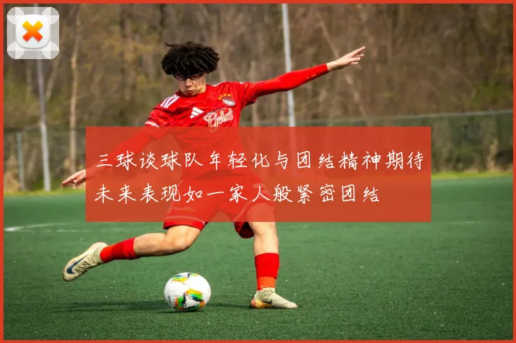 三球谈球队年轻化与团结精神期待未来表现如一家人般紧密团结