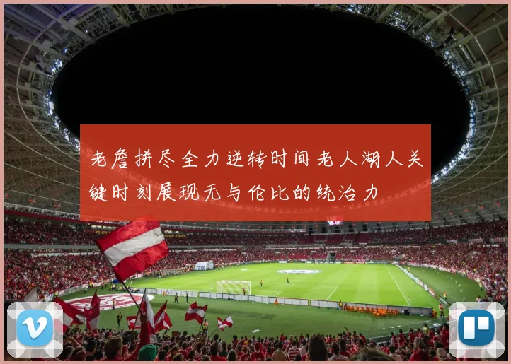 老詹拼尽全力逆转时间老人湖人关键时刻展现无与伦比的统治力