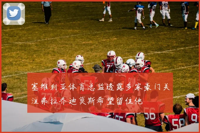 塞维利亚体育总监透露多家豪门关注弗拉乔迪莫斯希望留住他