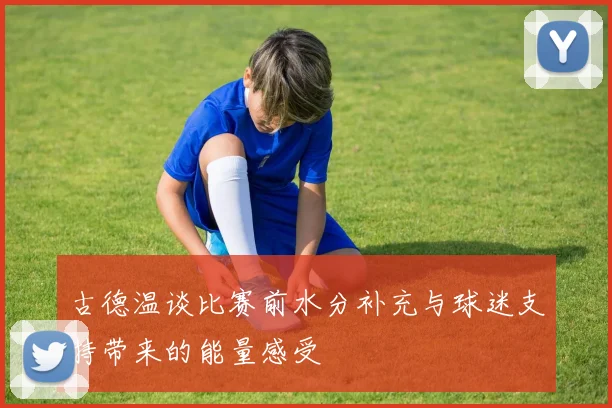 古德温谈比赛前水分补充与球迷支持带来的能量感受