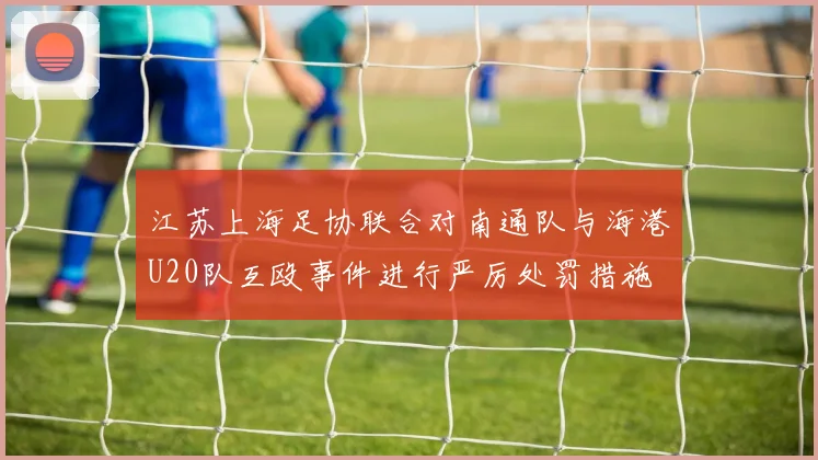 江苏上海足协联合对南通队与海港U20队互殴事件进行严厉处罚措施