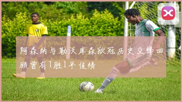 阿森纳与勒沃库森欧冠历史交锋回顾曾有1胜1平佳绩